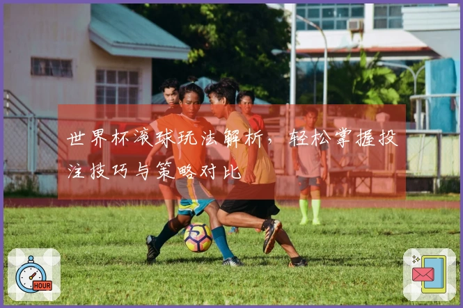 世界杯滚球玩法解析，轻松掌握投注技巧与策略对比