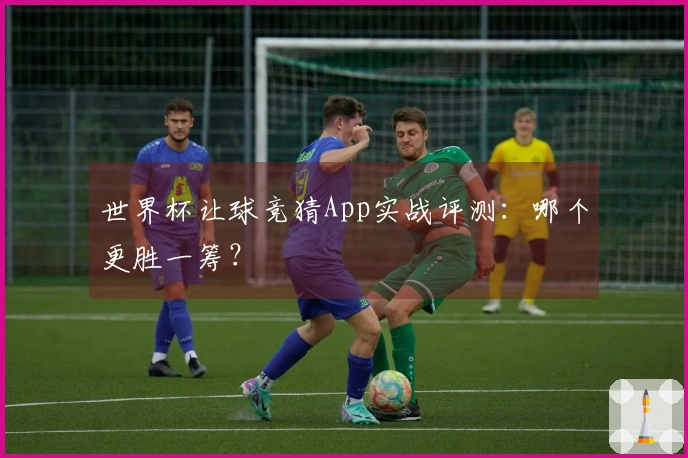 世界杯让球竞猜App实战评测：哪个更胜一筹？